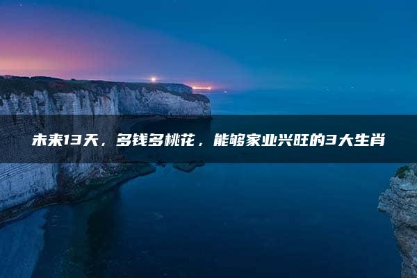 未来13天，多钱多桃花，能够家业兴旺的3大生肖