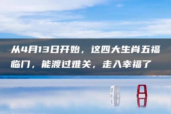 从4月13日开始，这四大生肖五福临门，能渡过难关，走入幸福了