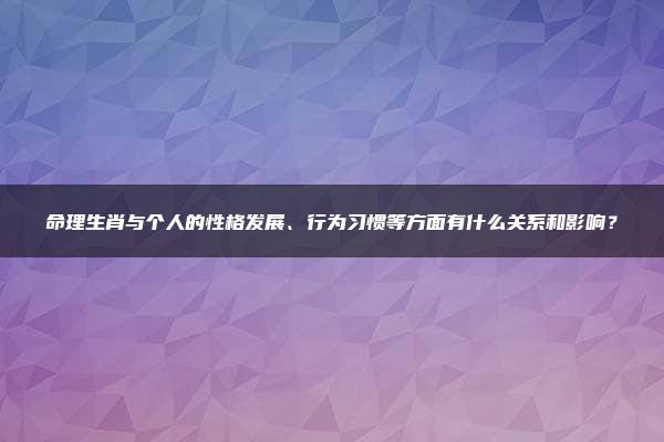 命理生肖与个人的性格发展、行为习惯等方面有什么关系和影响？