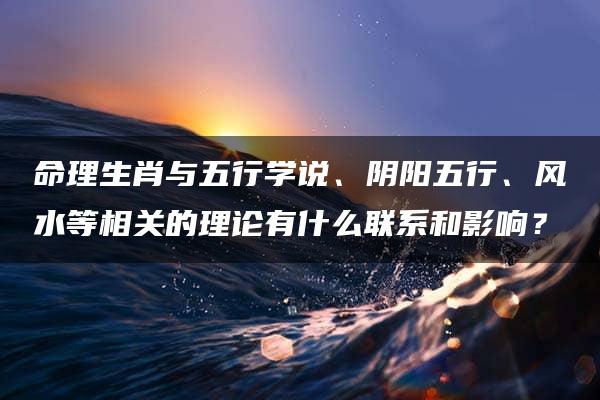 命理生肖与五行学说、阴阳五行、风水等相关的理论有什么联系和影响？