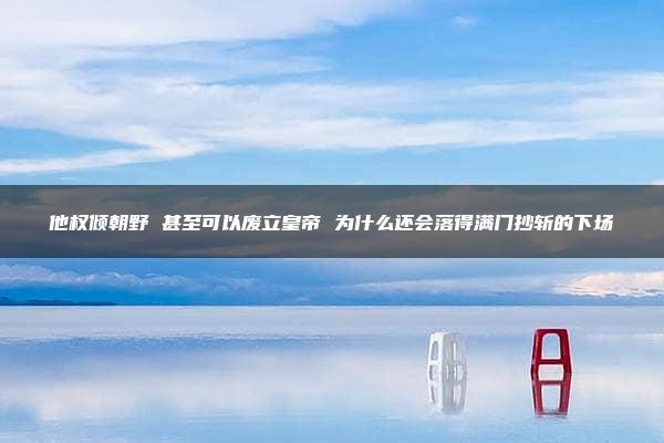 他权倾朝野 甚至可以废立皇帝 为什么还会落得满门抄斩的下场