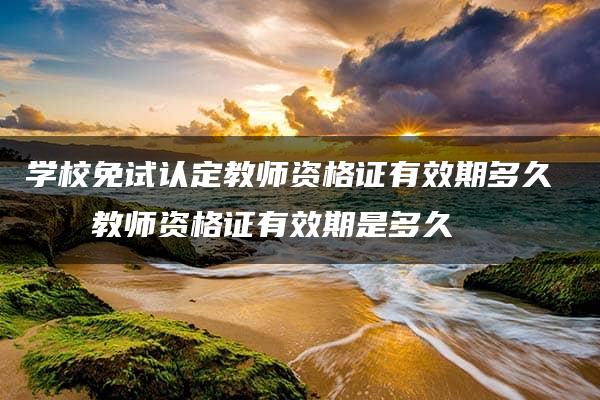 学校免试认定教师资格证有效期多久    教师资格证有效期是多久