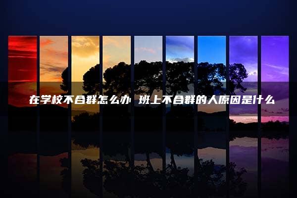 ​在学校不合群怎么办 班上不合群的人原因是什么