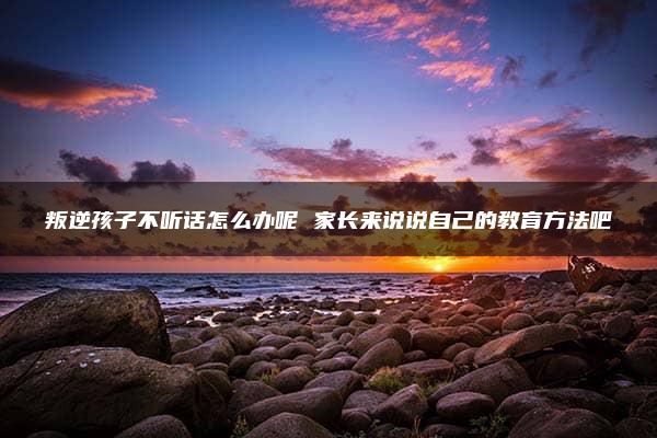 叛逆孩子不听话怎么办呢 家长来说说自己的教育方法吧