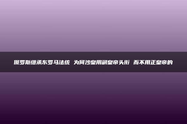 俄罗斯继承东罗马法统 为何沙皇用副皇帝头衔 而不用正皇帝的