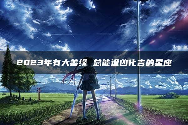 2023年有大善缘 总能逢凶化吉的星座