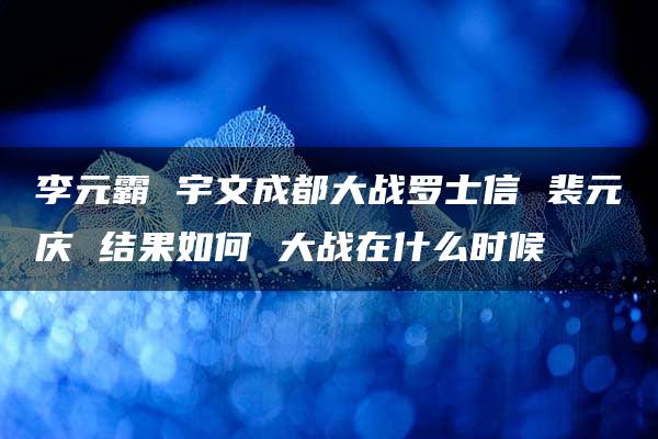 李元霸 宇文成都大战罗士信 裴元庆 结果如何 大战在什么时候