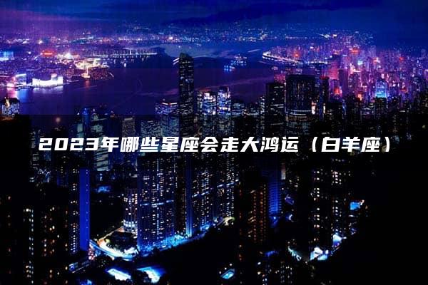 2023年哪些星座会走大鸿运（白羊座）