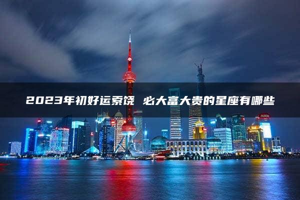 2023年初好运索饶 必大富大贵的星座有哪些