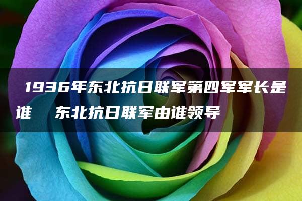 ​1936年东北抗日联军第四军军长是谁  东北抗日联军由谁领导