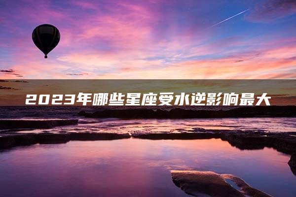 2023年哪些星座受水逆影响最大