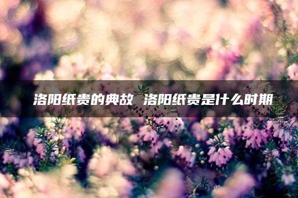 ​洛阳纸贵的典故 洛阳纸贵是什么时期