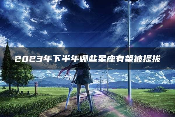 2023年下半年哪些星座有望被提拔