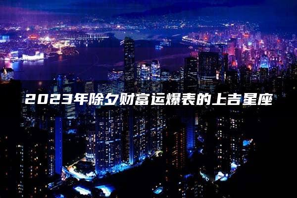 2023年除夕财富运爆表的上吉星座