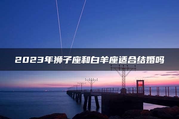 2023年狮子座和白羊座适合结婚吗