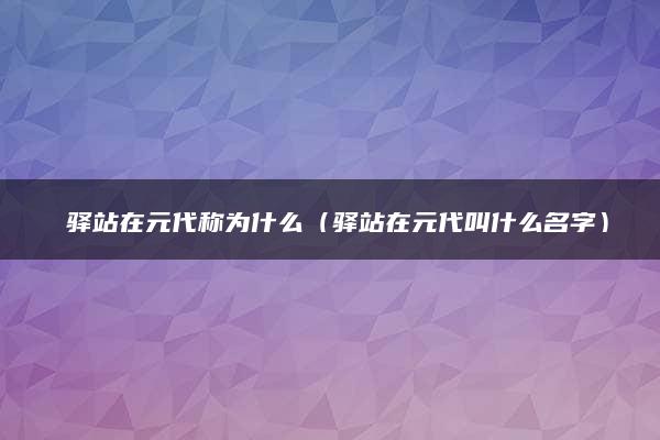 ​驿站在元代称为什么（驿站在元代叫什么名字）