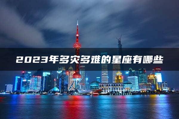 2023年多灾多难的星座有哪些