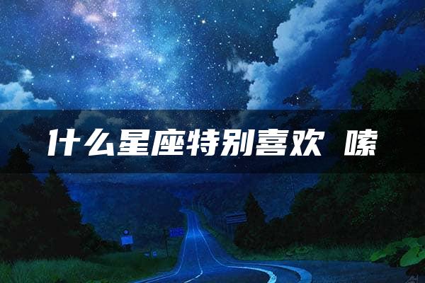 什么星座特别喜欢啰嗦