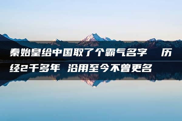 秦始皇给中国取了个霸气名字  历经2千多年 沿用至今不曾更名