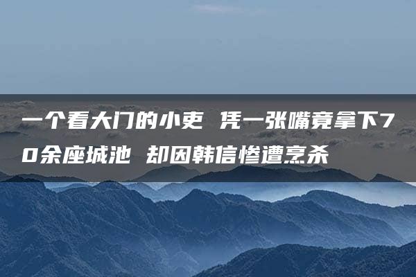 一个看大门的小吏 凭一张嘴竟拿下70余座城池 却因韩信惨遭烹杀