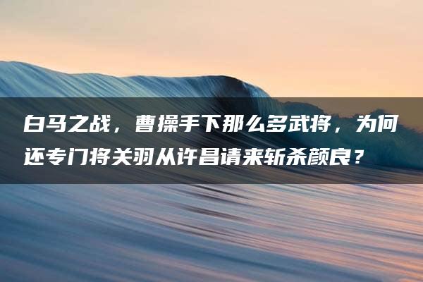 白马之战，曹操手下那么多武将，为何还专门将关羽从许昌请来斩杀颜良？