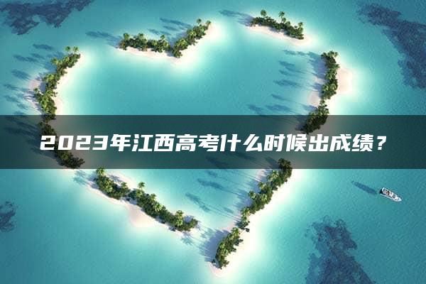 2023年江西高考什么时候出成绩？