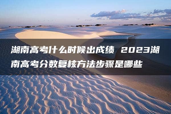 湖南高考什么时候出成绩 2023湖南高考分数复核方法步骤是哪些