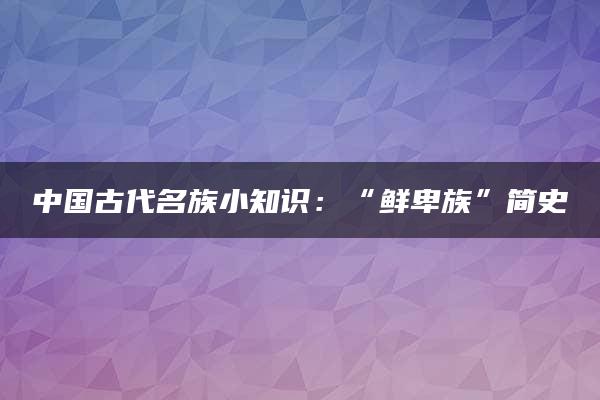 中国古代名族小知识：“鲜卑族”简史