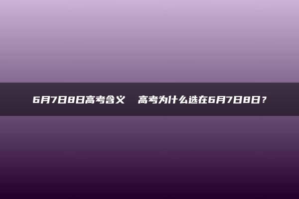 6月7日8日高考含义  高考为什么选在6月7日8日？