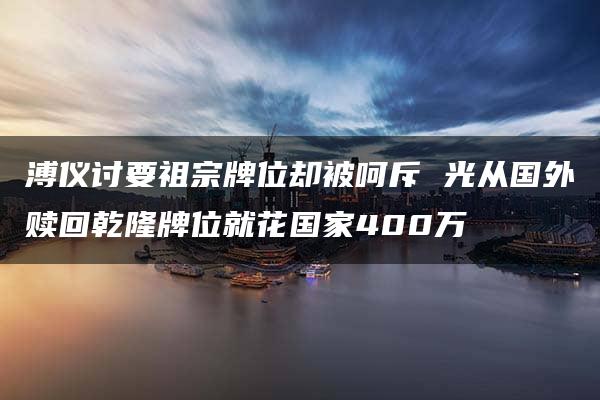 溥仪讨要祖宗牌位却被呵斥 光从国外赎回乾隆牌位就花国家400万