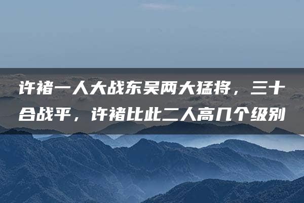 许褚一人大战东吴两大猛将，三十合战平，许褚比此二人高几个级别