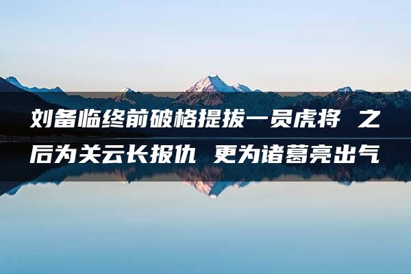 刘备临终前破格提拔一员虎将 之后为关云长报仇 更为诸葛亮出气