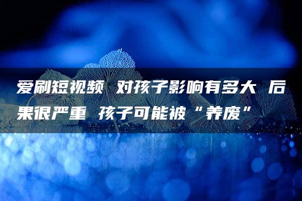 爱刷短视频 对孩子影响有多大 后果很严重 孩子可能被“养废”