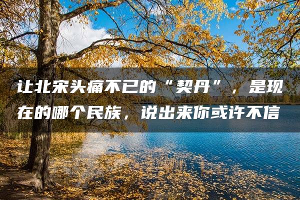 让北宋头痛不已的“契丹”，是现在的哪个民族，说出来你或许不信