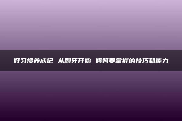 好习惯养成记 从刷牙开始 妈妈要掌握的技巧和能力