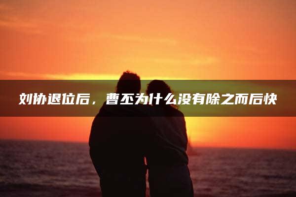 刘协退位后，曹丕为什么没有除之而后快