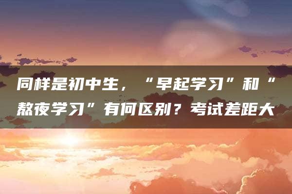 同样是初中生，“早起学习”和“熬夜学习”有何区别？考试差距大