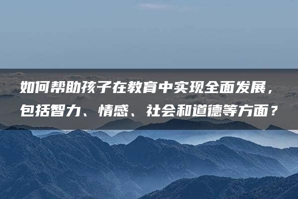 如何帮助孩子在教育中实现全面发展，包括智力、情感、社会和道德等方面？