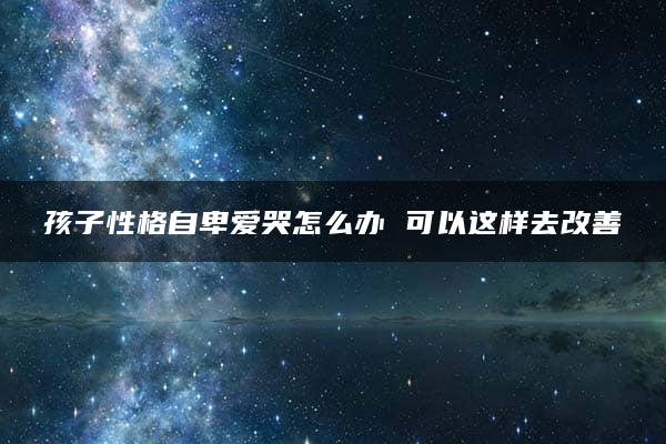 孩子性格自卑爱哭怎么办 可以这样去改善