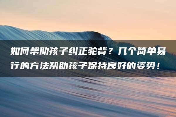 如何帮助孩子纠正驼背？几个简单易行的方法帮助孩子保持良好的姿势！