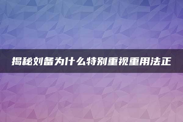 揭秘刘备为什么特别重视重用法正