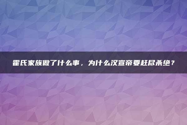 霍氏家族做了什么事，为什么汉宣帝要赶尽杀绝？