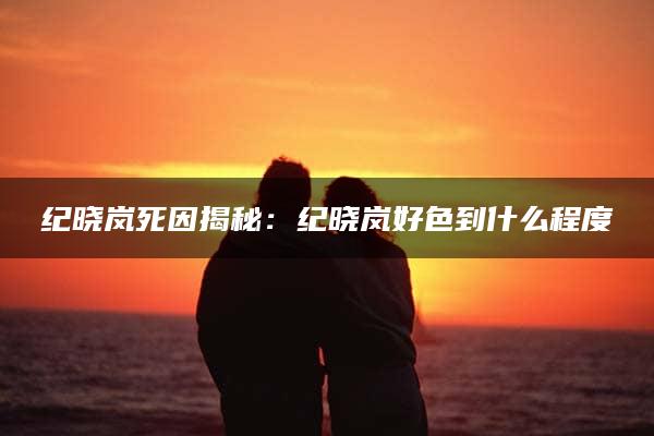 纪晓岚死因揭秘：纪晓岚好色到什么程度