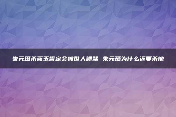 朱元璋杀蓝玉肯定会被世人唾骂 朱元璋为什么还要杀他