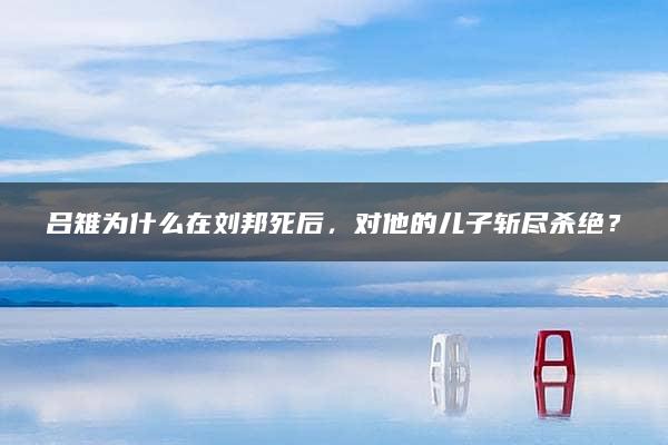 吕雉为什么在刘邦死后，对他的儿子斩尽杀绝？