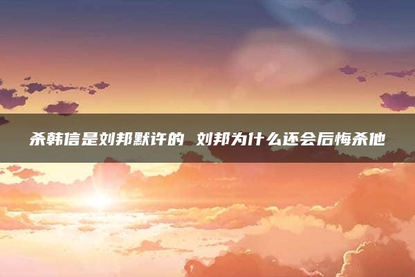 杀韩信是刘邦默许的 刘邦为什么还会后悔杀他