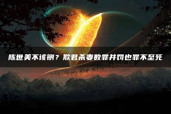 陈世美不该铡？欺君杀妻数罪并罚也罪不至死