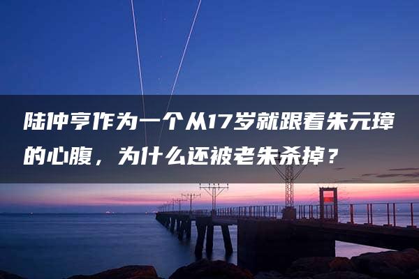 陆仲亨作为一个从17岁就跟着朱元璋的心腹，为什么还被老朱杀掉？