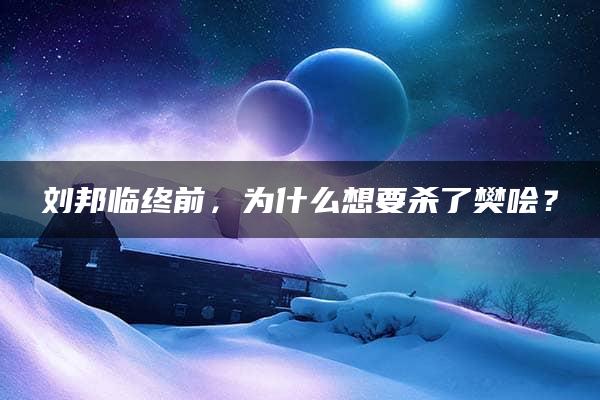 刘邦临终前，为什么想要杀了樊哙？