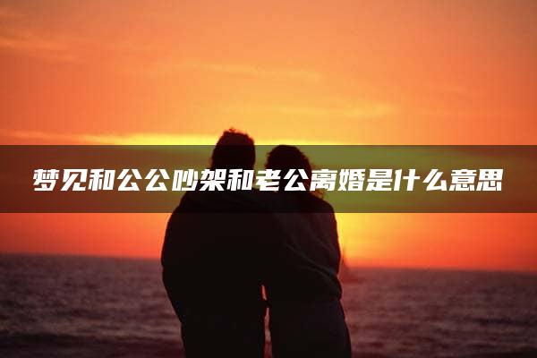 梦见和公公吵架和老公离婚是什么意思